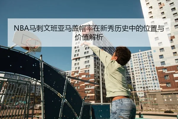 NBA马刺文班亚马盖帽率在新秀历史中的位置与价值解析