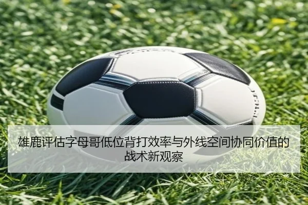 雄鹿评估字母哥低位背打效率与外线空间协同价值的战术新观察