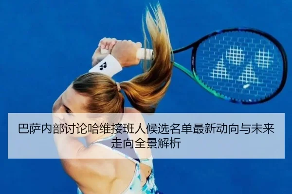 巴萨内部讨论哈维接班人候选名单最新动向与未来走向全景解析