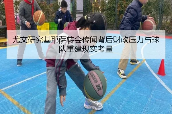尤文研究基耶萨转会传闻背后财政压力与球队重建现实考量